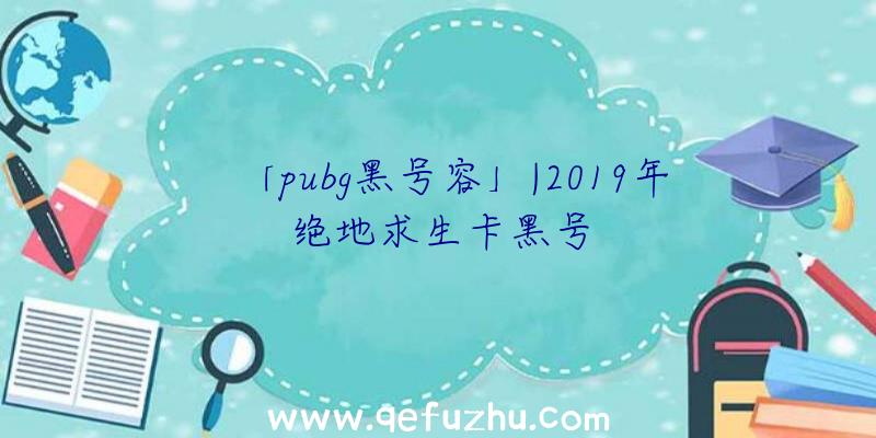 「pubg黑号容」|2019年绝地求生卡黑号